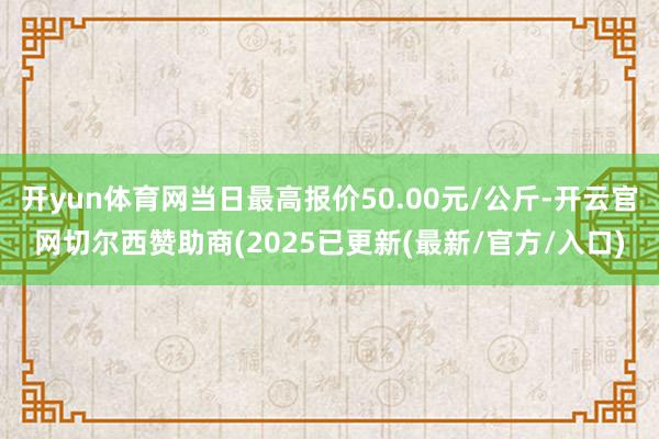 开yun体育网当日最高报价50.00元/公斤-开云官网切尔西赞助商(2025已更新(最新/官方/入口)