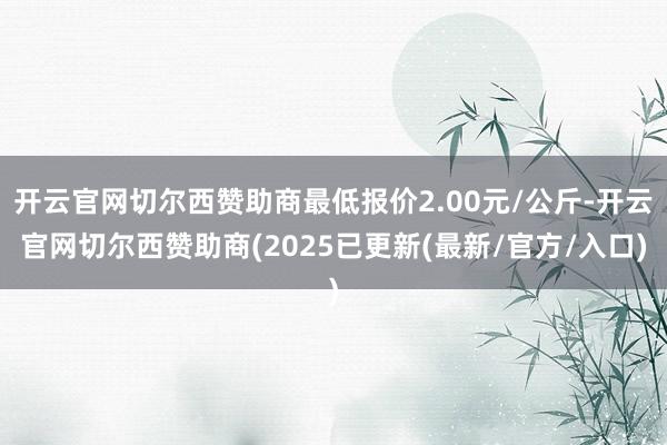 开云官网切尔西赞助商最低报价2.00元/公斤-开云官网切尔西赞助商(2025已更新(最新/官方/入口)