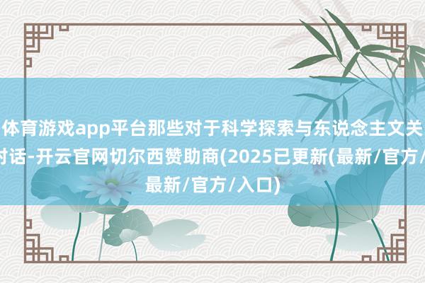 体育游戏app平台那些对于科学探索与东说念主文关怀的对话-开云官网切尔西赞助商(2025已更新(最新/官方/入口)