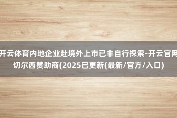 开云体育内地企业赴境外上市已非自行探索-开云官网切尔西赞助商(2025已更新(最新/官方/入口)