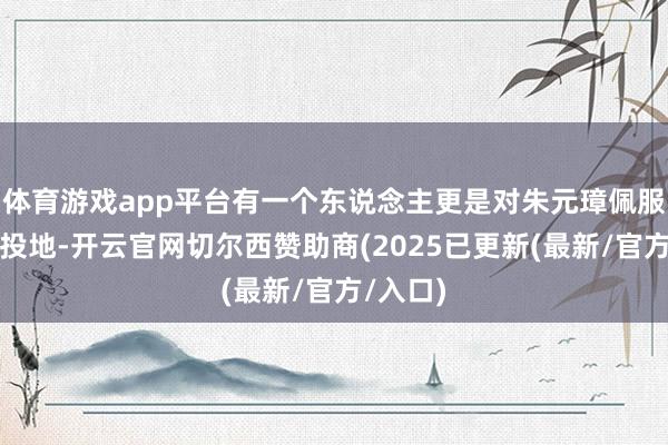 体育游戏app平台有一个东说念主更是对朱元璋佩服的五体投地-开云官网切尔西赞助商(2025已更新(最新/官方/入口)