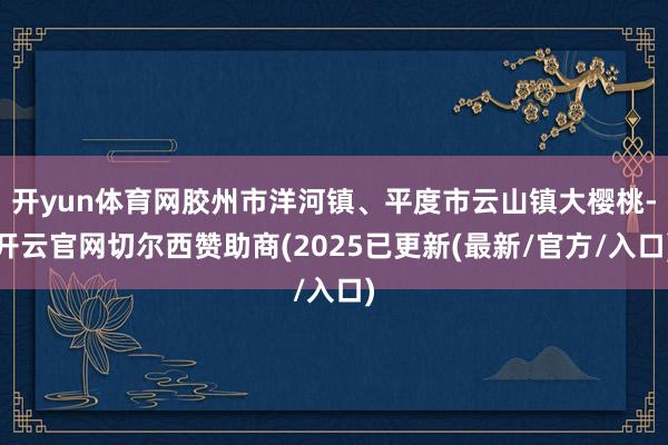 开yun体育网胶州市洋河镇、平度市云山镇大樱桃-开云官网切尔西赞助商(2025已更新(最新/官方/入口)