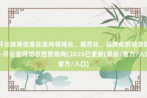 开云体育但是在走向领域化、规范化、品牌化的说念路上-开云官网切尔西赞助商(2025已更新(最新/官方/入口)