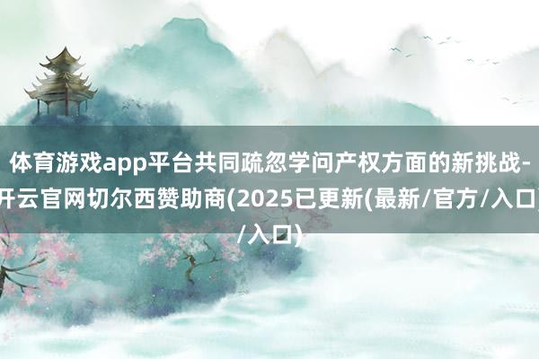 体育游戏app平台共同疏忽学问产权方面的新挑战-开云官网切尔西赞助商(2025已更新(最新/官方/入口)