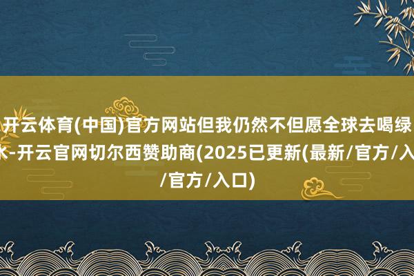 开云体育(中国)官方网站但我仍然不但愿全球去喝绿瓶水-开云官网切尔西赞助商(2025已更新(最新/官方/入口)