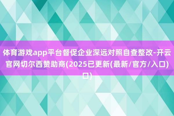 体育游戏app平台督促企业深远对照自查整改-开云官网切尔西赞助商(2025已更新(最新/官方/入口)