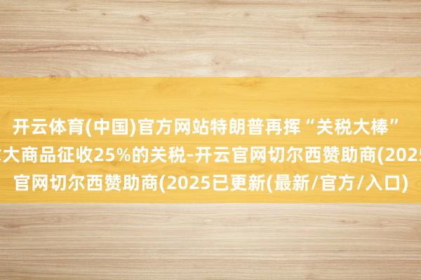 开云体育(中国)官方网站特朗普再挥“关税大棒” 文告将对墨西哥与加拿大商品征收25%的关税-开云官网切尔西赞助商(2025已更新(最新/官方/入口)