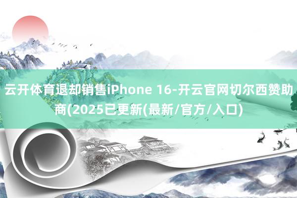 云开体育退却销售iPhone 16-开云官网切尔西赞助商(2025已更新(最新/官方/入口)