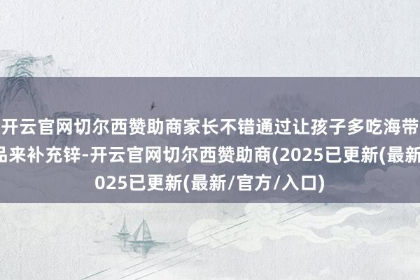 开云官网切尔西赞助商家长不错通过让孩子多吃海带、坚果等食品来补充锌-开云官网切尔西赞助商(2025已更新(最新/官方/入口)