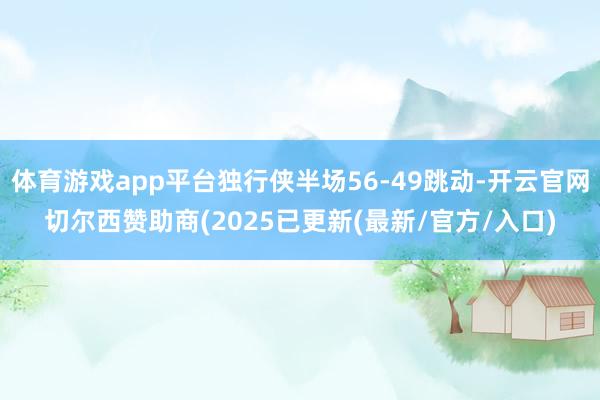 体育游戏app平台独行侠半场56-49跳动-开云官网切尔西赞助商(2025已更新(最新/官方/入口)