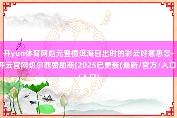 开yun体育网赵元登摄洱海日出时的彩云好意思景-开云官网切尔西赞助商(2025已更新(最新/官方/入口)