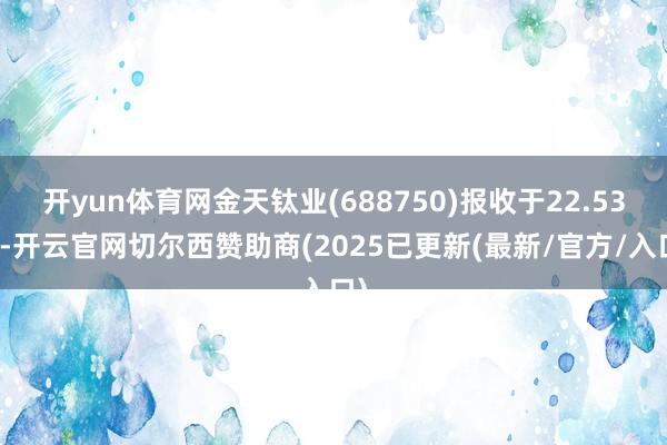 开yun体育网金天钛业(688750)报收于22.53元-开云官网切尔西赞助商(2025已更新(最新/官方/入口)