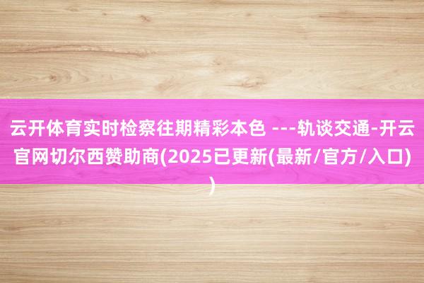 云开体育实时检察往期精彩本色 ---轨谈交通-开云官网切尔西赞助商(2025已更新(最新/官方/入口)