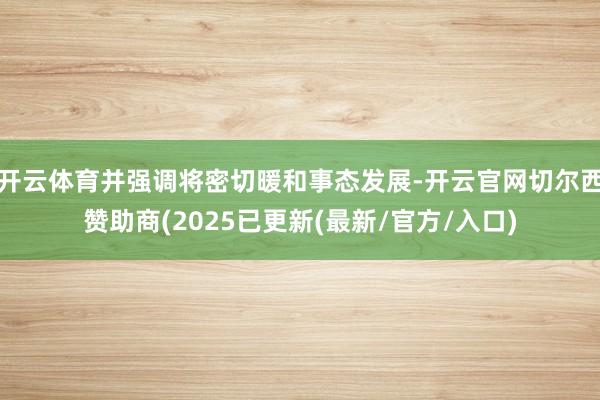 开云体育并强调将密切暖和事态发展-开云官网切尔西赞助商(2025已更新(最新/官方/入口)