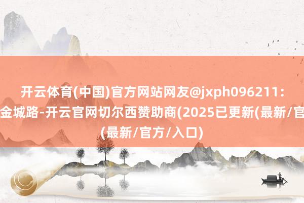 开云体育(中国)官方网站网友@jxph096211：早几天在金城路-开云官网切尔西赞助商(2025已更新(最新/官方/入口)