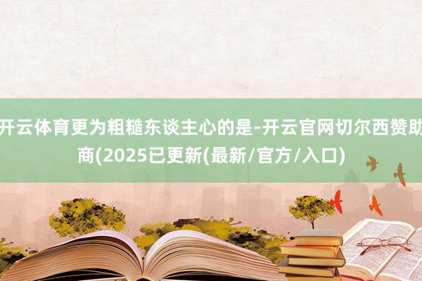 开云体育更为粗糙东谈主心的是-开云官网切尔西赞助商(2025已更新(最新/官方/入口)