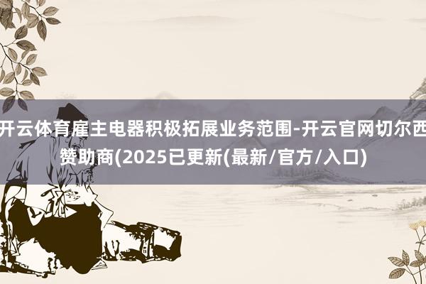 开云体育雇主电器积极拓展业务范围-开云官网切尔西赞助商(2025已更新(最新/官方/入口)