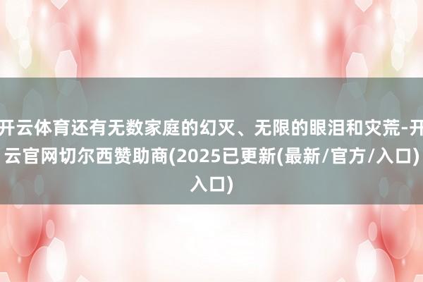 开云体育还有无数家庭的幻灭、无限的眼泪和灾荒-开云官网切尔西赞助商(2025已更新(最新/官方/入口)