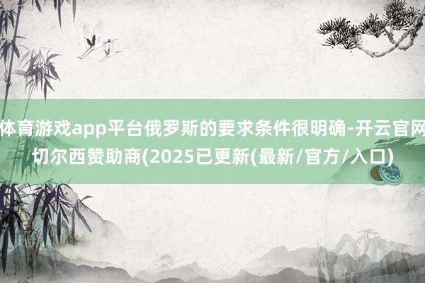 体育游戏app平台俄罗斯的要求条件很明确-开云官网切尔西赞助商(2025已更新(最新/官方/入口)