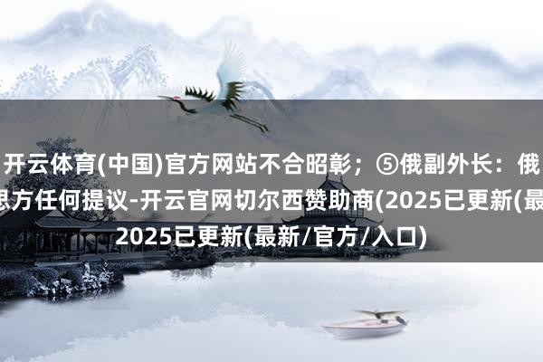 开云体育(中国)官方网站不合昭彰；⑤俄副外长：俄准备筹商好意思方任何提议-开云官网切尔西赞助商(2025已更新(最新/官方/入口)