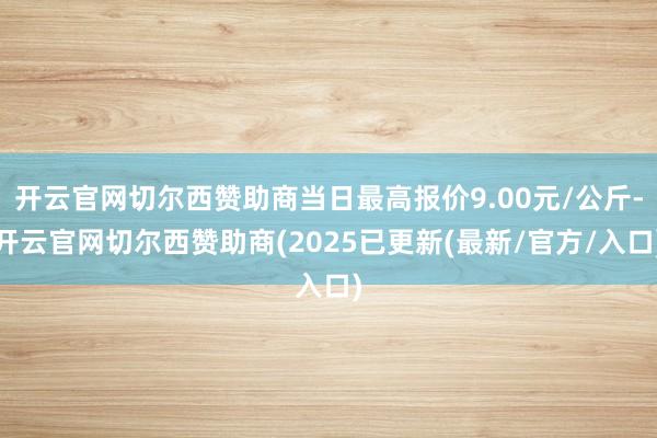 开云官网切尔西赞助商当日最高报价9.00元/公斤-开云官网切尔西赞助商(2025已更新(最新/官方/入口)