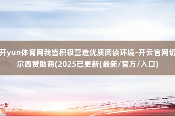开yun体育网我皆积极营造优质阅读环境-开云官网切尔西赞助商(2025已更新(最新/官方/入口)