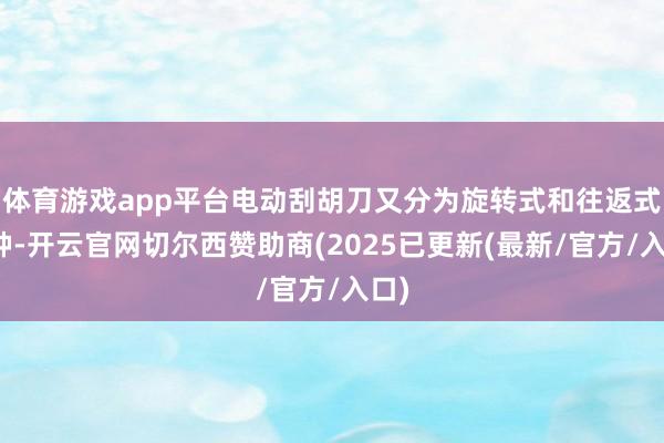 体育游戏app平台电动刮胡刀又分为旋转式和往返式两种-开云官网切尔西赞助商(2025已更新(最新/官方/入口)