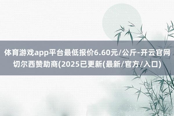体育游戏app平台最低报价6.60元/公斤-开云官网切尔西赞助商(2025已更新(最新/官方/入口)