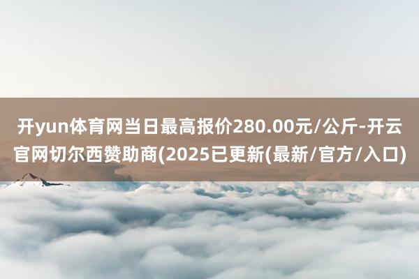 开yun体育网当日最高报价280.00元/公斤-开云官网切尔西赞助商(2025已更新(最新/官方/入口)