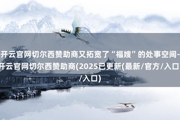 开云官网切尔西赞助商又拓宽了“福嫂”的处事空间-开云官网切尔西赞助商(2025已更新(最新/官方/入口)