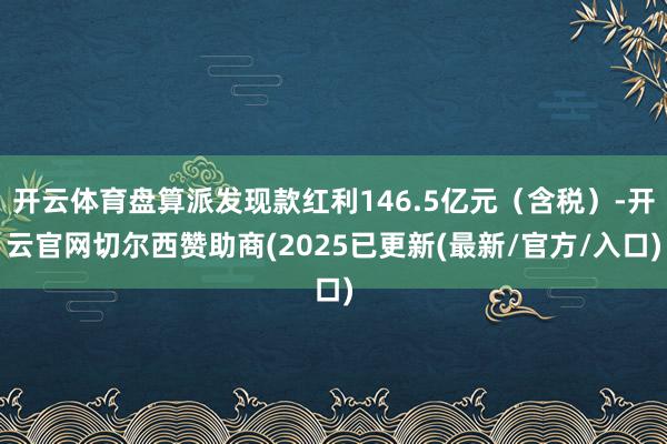 开云体育盘算派发现款红利146.5亿元（含税）-开云官网切尔西赞助商(2025已更新(最新/官方/入口)