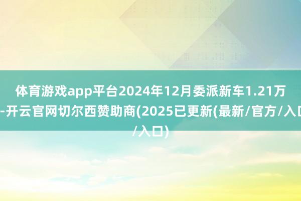 体育游戏app平台2024年12月委派新车1.21万辆-开云官网切尔西赞助商(2025已更新(最新/官方/入口)