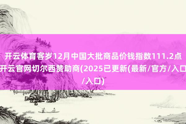 开云体育客岁12月中国大批商品价钱指数111.2点-开云官网切尔西赞助商(2025已更新(最新/官方/入口)