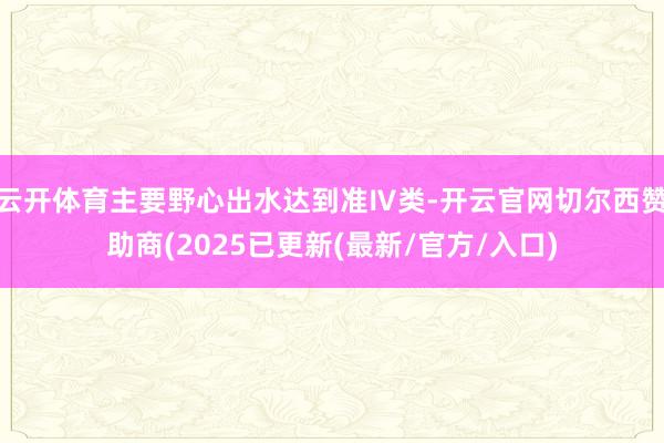 云开体育主要野心出水达到准Ⅳ类-开云官网切尔西赞助商(2025已更新(最新/官方/入口)