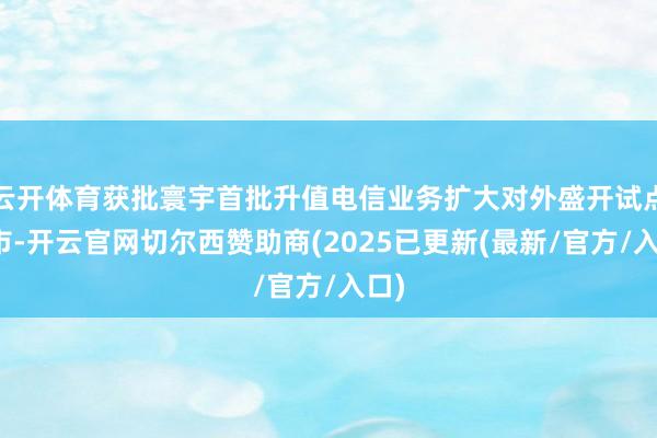 云开体育获批寰宇首批升值电信业务扩大对外盛开试点城市-开云官网切尔西赞助商(2025已更新(最新/官方/入口)