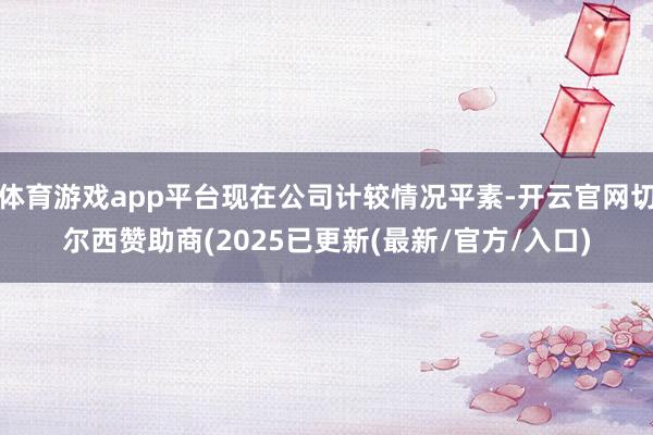 体育游戏app平台现在公司计较情况平素-开云官网切尔西赞助商(2025已更新(最新/官方/入口)