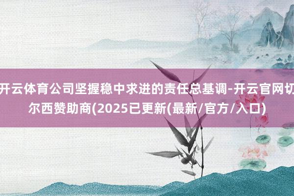 开云体育公司坚握稳中求进的责任总基调-开云官网切尔西赞助商(2025已更新(最新/官方/入口)
