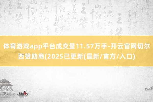 体育游戏app平台成交量11.57万手-开云官网切尔西赞助商(2025已更新(最新/官方/入口)