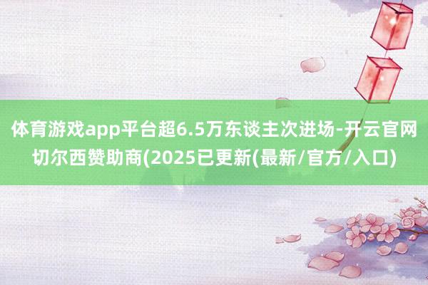 体育游戏app平台超6.5万东谈主次进场-开云官网切尔西赞助商(2025已更新(最新/官方/入口)