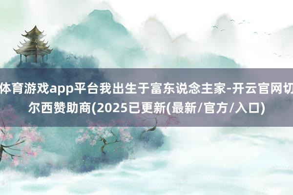体育游戏app平台我出生于富东说念主家-开云官网切尔西赞助商(2025已更新(最新/官方/入口)