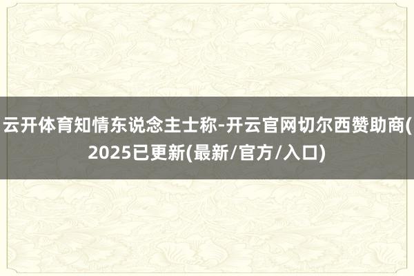 云开体育　　知情东说念主士称-开云官网切尔西赞助商(2025已更新(最新/官方/入口)