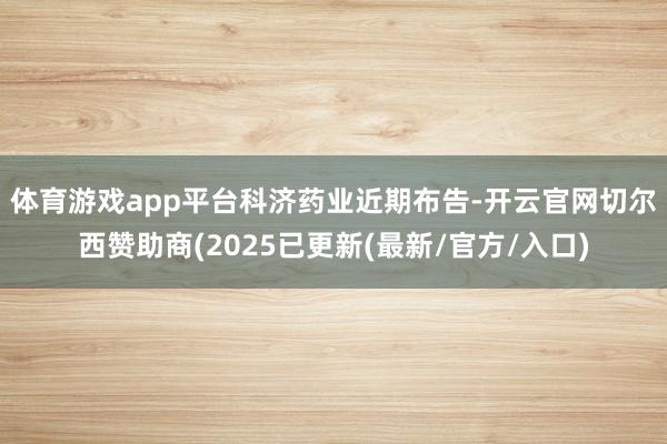 体育游戏app平台　　科济药业近期布告-开云官网切尔西赞助商(2025已更新(最新/官方/入口)