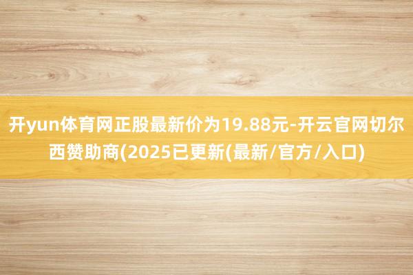 开yun体育网正股最新价为19.88元-开云官网切尔西赞助商(2025已更新(最新/官方/入口)