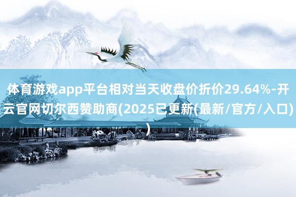 体育游戏app平台相对当天收盘价折价29.64%-开云官网切尔西赞助商(2025已更新(最新/官方/入口)
