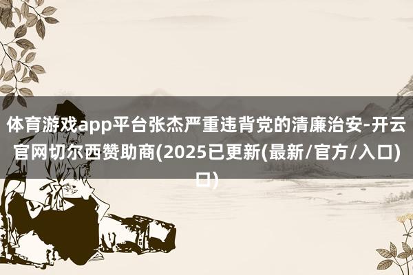 体育游戏app平台张杰严重违背党的清廉治安-开云官网切尔西赞助商(2025已更新(最新/官方/入口)