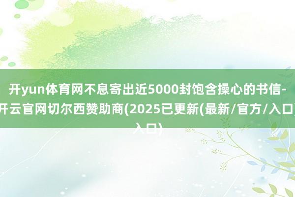 开yun体育网不息寄出近5000封饱含操心的书信-开云官网切尔西赞助商(2025已更新(最新/官方/入口)