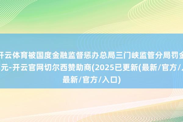 开云体育被国度金融监督惩办总局三门峡监管分局罚金30万元-开云官网切尔西赞助商(2025已更新(最新/官方/入口)
