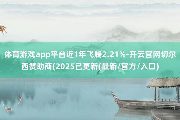 体育游戏app平台近1年飞腾2.21%-开云官网切尔西赞助商(2025已更新(最新/官方/入口)