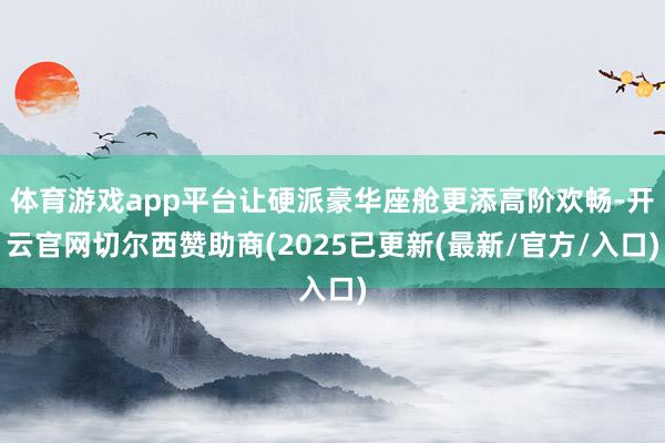体育游戏app平台让硬派豪华座舱更添高阶欢畅-开云官网切尔西赞助商(2025已更新(最新/官方/入口)