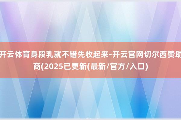 开云体育身段乳就不错先收起来-开云官网切尔西赞助商(2025已更新(最新/官方/入口)